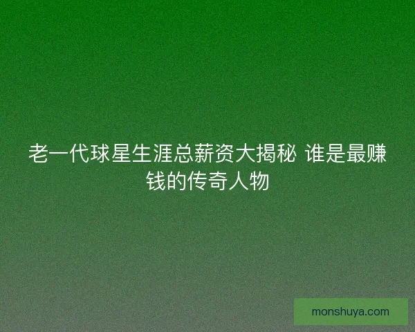 老一代球星生涯总薪资大揭秘 谁是最赚钱的传奇人物 老一代球星生涯总薪资大揭秘 谁是最赚钱的传奇人物