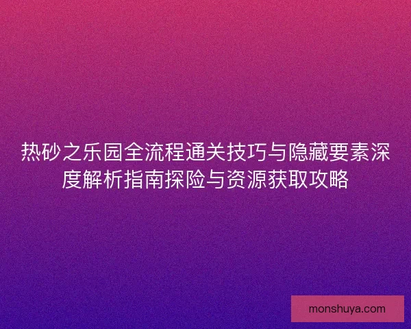 热砂之乐园全流程通关技巧与隐藏要素深度解析指南探险与资源获取攻略