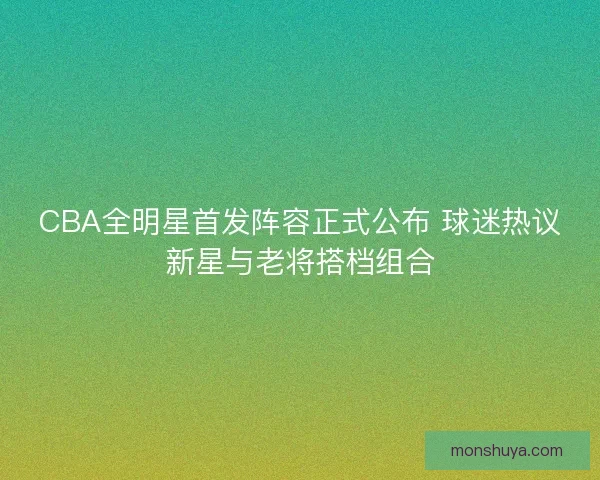CBA全明星首发阵容正式公布 球迷热议新星与老将搭档组合