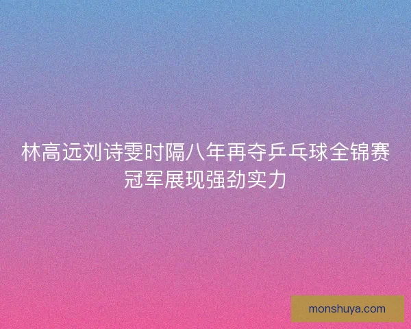 林高远刘诗雯时隔八年再夺乒乓球全锦赛冠军展现强劲实力