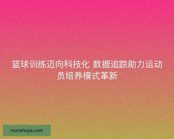 篮球训练迈向科技化 数据追踪助力运动员培养模式革新