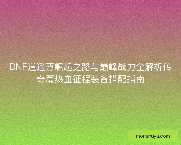 DNF逍遥尊崛起之路与巅峰战力全解析传奇篇热血征程装备搭配指南