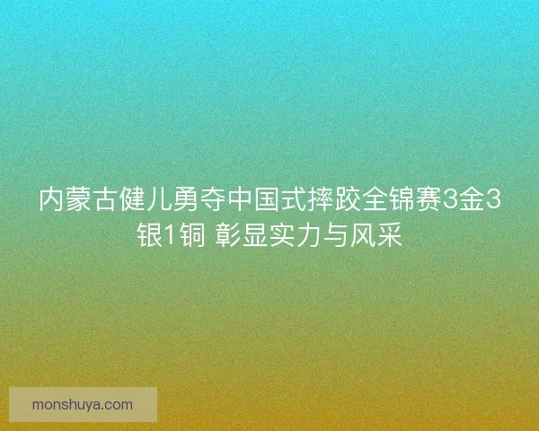 内蒙古健儿勇夺中国式摔跤全锦赛3金3银1铜 彰显实力与风采