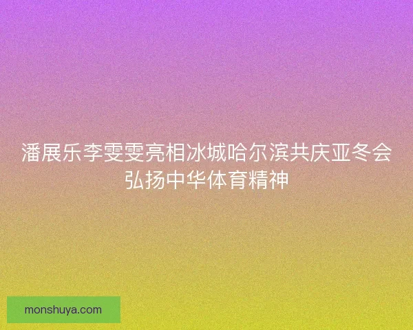 潘展乐李雯雯亮相冰城哈尔滨共庆亚冬会弘扬中华体育精神 潘展乐李雯雯亮相冰城哈尔滨共庆亚冬会弘扬中华体育精神