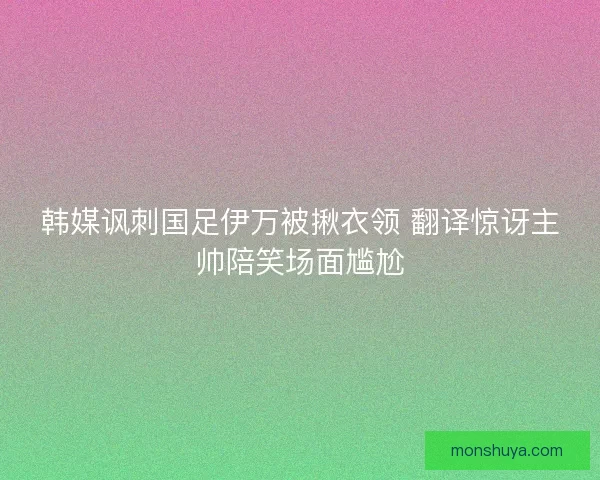 韩媒讽刺国足伊万被揪衣领 翻译惊讶主帅陪笑场面尴尬 韩媒讽刺国足伊万被揪衣领 翻译惊讶主帅陪笑场面尴尬