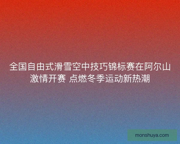 全国自由式滑雪空中技巧锦标赛在阿尔山激情开赛 点燃冬季运动新热潮