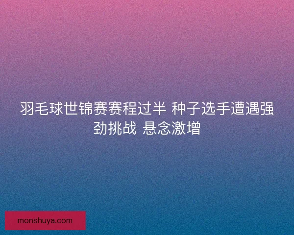 羽毛球世锦赛赛程过半 种子选手遭遇强劲挑战 悬念激增 羽毛球世锦赛赛程过半 种子选手遭遇强劲挑战 悬念激增