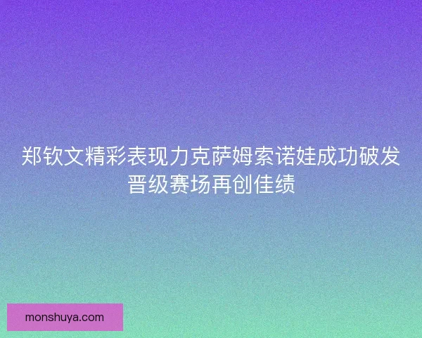 郑钦文精彩表现力克萨姆索诺娃成功破发晋级赛场再创佳绩