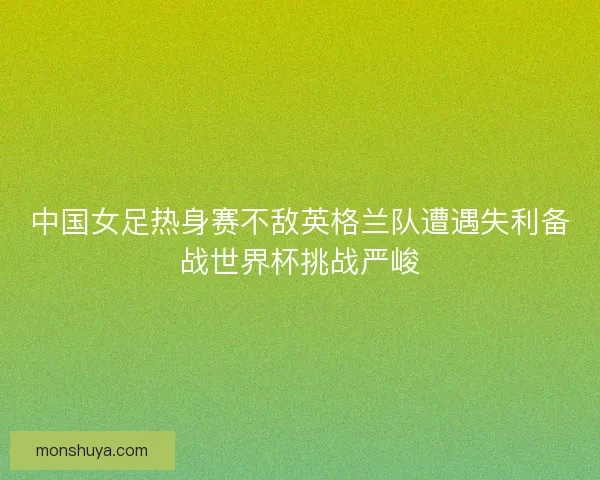 中国女足热身赛不敌英格兰队遭遇失利备战世界杯挑战严峻 中国女足热身赛不敌英格兰队遭遇失利备战世界杯挑战严峻