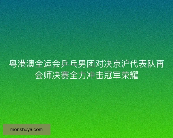 粤港澳全运会乒乓男团对决京沪代表队再会师决赛全力冲击冠军荣耀 粤港澳全运会乒乓男团对决京沪代表队再会师决赛全力冲击冠军荣耀
