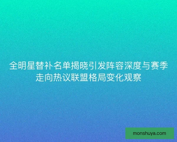 全明星替补名单揭晓引发阵容深度与赛季走向热议联盟格局变化观察 全明星替补名单揭晓引发阵容深度与赛季走向热议联盟格局变化观察