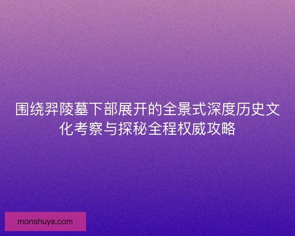 围绕羿陵墓下部展开的全景式深度历史文化考察与探秘全程权威攻略