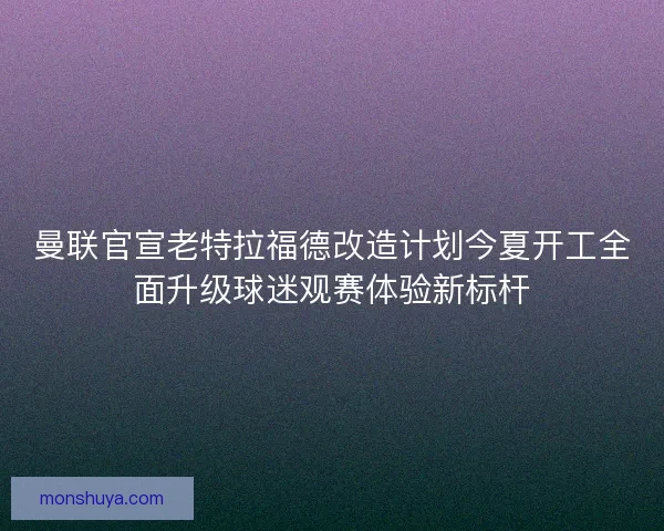 曼联官宣老特拉福德改造计划今夏开工全面升级球迷观赛体验新标杆