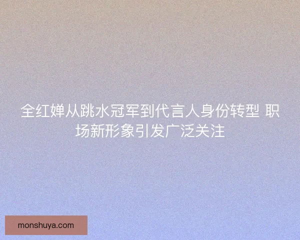 全红婵从跳水冠军到代言人身份转型 职场新形象引发广泛关注