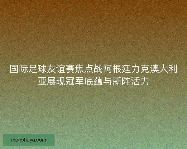 国际足球友谊赛焦点战阿根廷力克澳大利亚展现冠军底蕴与新阵活力 国际足球友谊赛焦点战阿根廷力克澳大利亚展现冠军底蕴与新阵活力